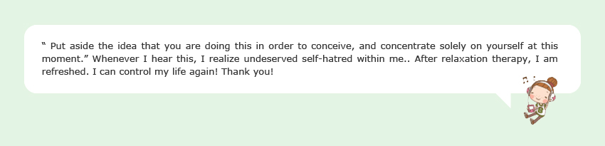 “ Put aside the idea that you are doing this in order to conceive, and concentrate solely on yourself at this moment.” Whenever I hear this, I realize undeserved self-hatred within me.. After relaxation therapy, I am refreshed. I can control my life again! Thank you!